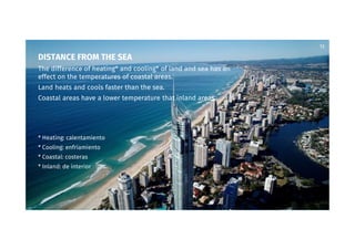 13
DISTANCE FROM THE SEA
The difference of heating* and cooling* of land and sea has an
effect on the temperatures of coastal areas.
Land heats and cools faster than the sea.
Coastal areas have a lower temperature that inland areas.
* Heating: calentamiento
* Cooling: enfriamiento
* Coastal: costeras
* Inland: de interior
 
