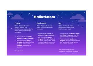 Mediterranean
Typical
This is the climate of the
Balearic Islands, the
Mediterranean coast and a few
inland areas of the Iberian
Peninsula.
- Temperatures are mild in
winter and high in summer.
- Precipitation is low and
irregular. Rainfall is highest
in spring and autumn.
Drought* is common in
summer.
* Drought: sequía
Continental
This is the climate of most
inland areas of the Iberian
Peninsula.
- Temperatures are low in
winter and high in summer.
- Precipitation is low and
irregular. Rainfall is highest
in spring and autumn. There
is also drought in summer. It
sometimes snow in winter.
Dry
This is the climate of the
southeastern areas of the
Mediterranean coast.
- Temperatures are mild in winter
and higher in summer than the
typical Mediteranean climate.
- Precipitation is very low and
irregular. Rainfall is highest from
late* autumn to early* spring.
The summer is ver dry.
* Late autumn: finales de otoño
* Early spring: principios de primavera
18
 
