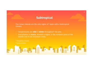 21
Subtropical
The Canary Islands are the only region of Spain with a Subtropical
climate.
- Temperatures are mild in winter throughout* the year.
- Precipitation is scarce. Rainfall is higher in the northern parts of the
islands and in the mountain areas.
* Throughout: durante
* Scarce: escasas
 