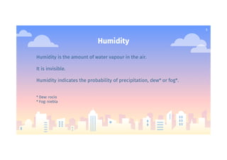 5
Humidity
Humidity is the amount of water vapour in the air.
It is invisible.
Humidity indicates the probability of precipitation, dew* or fog*.
* Dew: rocío
* Fog: niebla
 