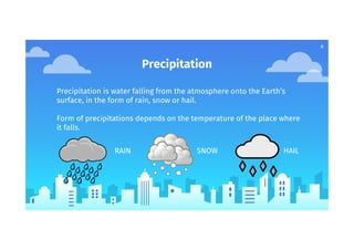 Precipitation
Precipitation is water falling from the atmosphere onto the Earth’s
surface, in the form of rain, snow or hail.
Form of precipitations depends on the temperature of the place where
it falls.
RAIN SNOW HAIL
6
 