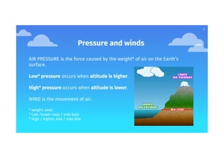 7
Pressure and winds
AIR PRESSURE is the force caused by the weight* of air on the Earth’s
surface.
Low* pressure occurs when altitude is higher.
High* pressure occurs when altitude is lower.
WIND is the movement of air.
* weight: peso
* Low /lower: baja / más baja
* High / higher: alta / más alta
 