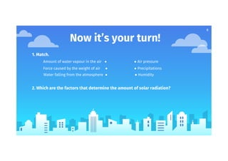8
Now it’s your turn!
1. Match.
Amount of water vapour in the air ● ● Air pressure
Force caused by the weight of air ● ● Precipitations
Water falling from the atmosphere ● ● Humidity
2. Which are the factors that determine the amount of solar radiation?
 