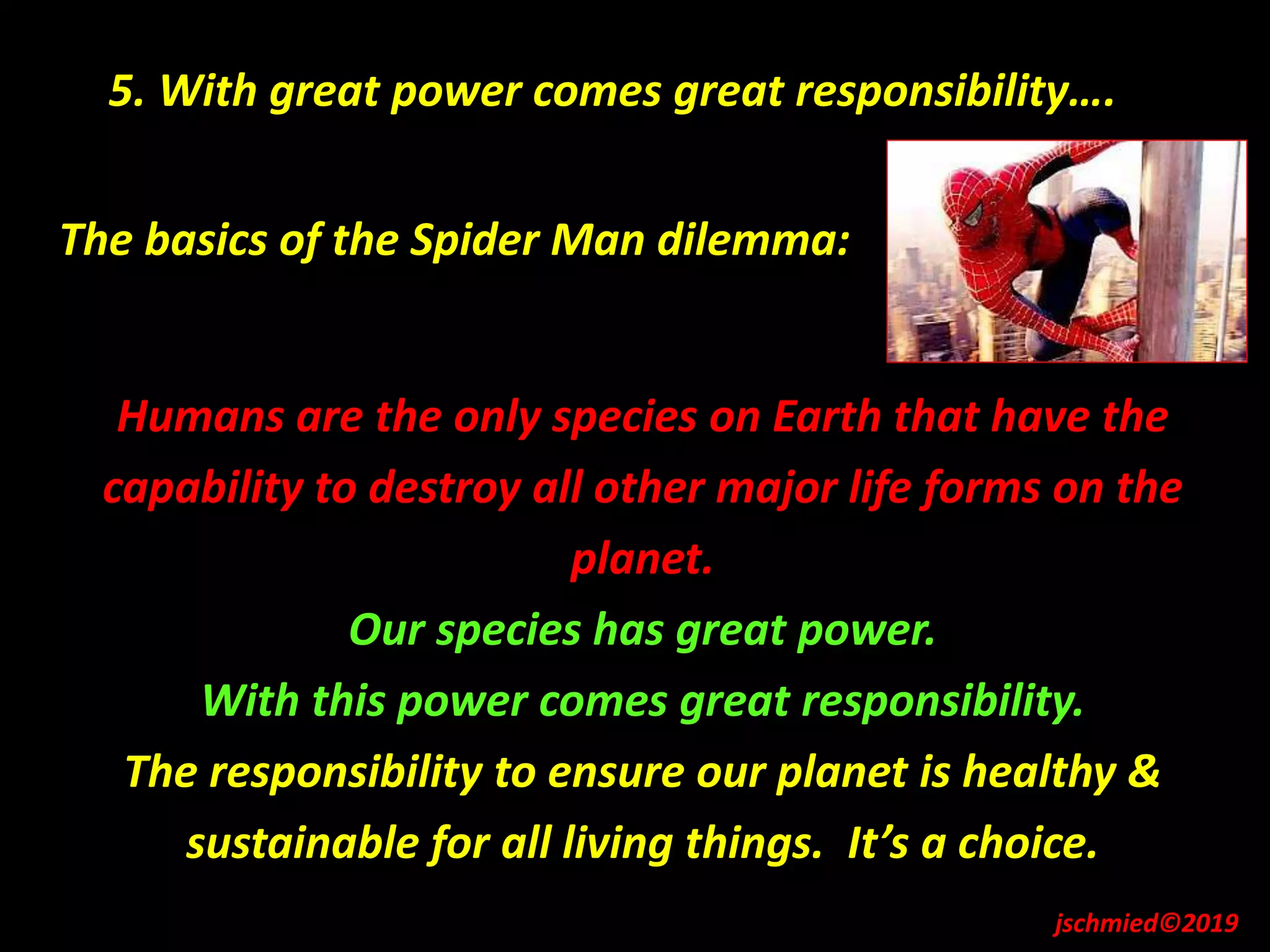 The basics of the Spider Man dilemma:
Humans are the only species on Earth that have the
capability to destroy all other major life forms on the
planet.
Our species has great power.
With this power comes great responsibility.
The responsibility to ensure our planet is healthy &
sustainable for all living things. It’s a choice.
5. With great power comes great responsibility….
jschmied©2019
 