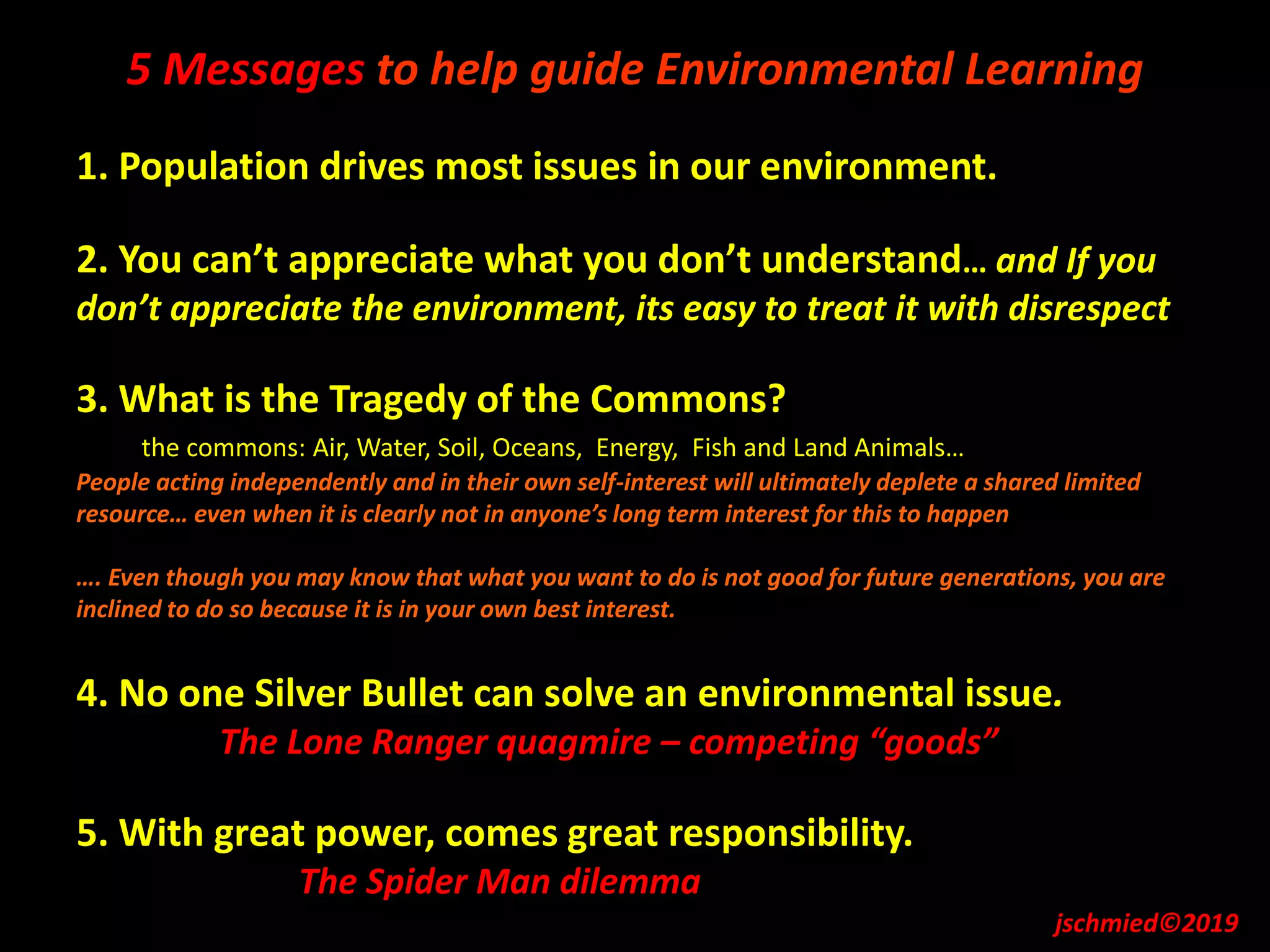 5 Messages to help guide Environmental Learning
1. Population drives most issues in our environment.
2. You can’t appreciate what you don’t understand… and If you
don’t appreciate the environment, its easy to treat it with disrespect
3. What is the Tragedy of the Commons?
the commons: Air, Water, Soil, Oceans, Energy, Fish and Land Animals…
People acting independently and in their own self-interest will ultimately deplete a shared limited
resource… even when it is clearly not in anyone’s long term interest for this to happen
…. Even though you may know that what you want to do is not good for future generations, you are
inclined to do so because it is in your own best interest.
4. No one Silver Bullet can solve an environmental issue.
The Lone Ranger quagmire – competing “goods”
5. With great power, comes great responsibility.
The Spider Man dilemma
jschmied©2019
 