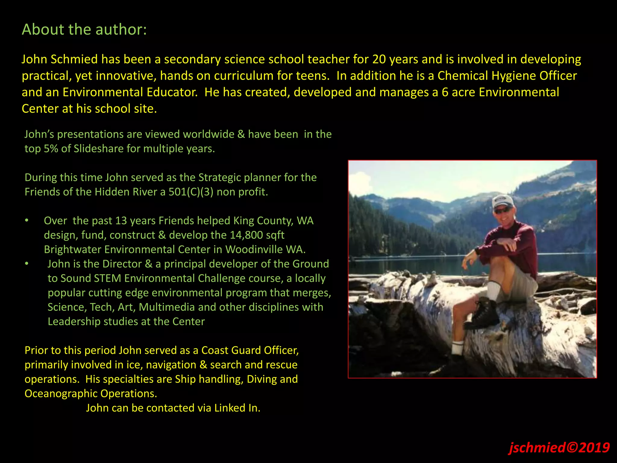 About the author:
John Schmied has been a secondary science school teacher for 20 years and is involved in developing
practical, yet innovative, hands on curriculum for teens. In addition he is a Chemical Hygiene Officer
and an Environmental Educator. He has created, developed and manages a 6 acre Environmental
Center at his school site.
John’s presentations are viewed worldwide & have been in the
top 5% of Slideshare for multiple years.
During this time John served as the Strategic planner for the
Friends of the Hidden River a 501(C)(3) non profit.
• Over the past 13 years Friends helped King County, WA
design, fund, construct & develop the 14,800 sqft
Brightwater Environmental Center in Woodinville WA.
• John is the Director & a principal developer of the Ground
to Sound STEM Environmental Challenge course, a locally
popular cutting edge environmental program that merges,
Science, Tech, Art, Multimedia and other disciplines with
Leadership studies at the Center
Prior to this period John served as a Coast Guard Officer,
primarily involved in ice, navigation & search and rescue
operations. His specialties are Ship handling, Diving and
Oceanographic Operations.
John can be contacted via Linked In.
jschmied©2019
 