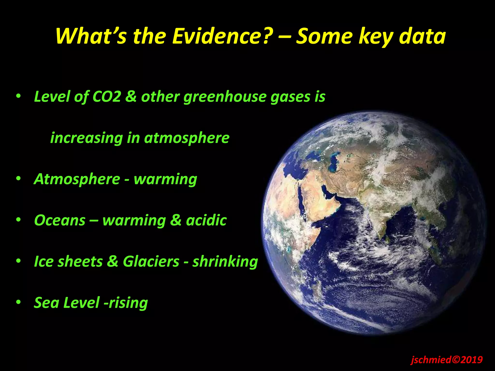 What’s the Evidence? – Some key data
jschmied©2019
• Level of CO2 & other greenhouse gases is
increasing in atmosphere
• Atmosphere - warming
• Oceans – warming & acidic
• Ice sheets & Glaciers - shrinking
• Sea Level -rising
 