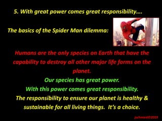 The basics of the Spider Man dilemma:
Humans are the only species on Earth that have the
capability to destroy all other major life forms on the
planet.
Our species has great power.
With this power comes great responsibility.
The responsibility to ensure our planet is healthy &
sustainable for all living things. It’s a choice.
5. With great power comes great responsibility….
jschmied©2019
 