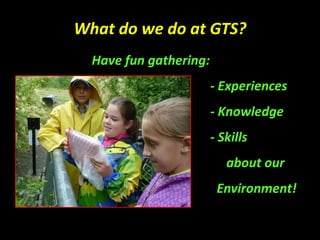 What do we do at GTS?
Have fun gathering:
- Experiences
- Knowledge
- Skills
about our
Environment!
 