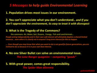 5 Messages to help guide Environmental Learning
1. Population drives most issues in our environment.
2. You can’t appreciate what you don’t understand… and If you
don’t appreciate the environment, its easy to treat it with disrespect
3. What is the Tragedy of the Commons?
the commons: Air, Water, Soil, Oceans, Energy, Fish and Land Animals…
People acting independently and in their own self-interest will ultimately deplete a shared limited
resource… even when it is clearly not in anyone’s long term interest for this to happen
…. Even though you may know that what you want to do is not good for future generations, you are
inclined to do so because it is in your own best interest.
4. No one Silver Bullet can solve an environmental issue.
The Lone Ranger quagmire – competing “goods”
5. With great power, comes great responsibility.
The Spider Man dilemma
jschmied©2019
 