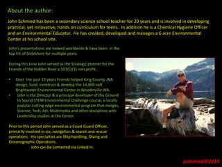 About the author:
John Schmied has been a secondary science school teacher for 20 years and is involved in developing
practical, yet innovative, hands on curriculum for teens. In addition he is a Chemical Hygiene Officer
and an Environmental Educator. He has created, developed and manages a 6 acre Environmental
Center at his school site.
John’s presentations are viewed worldwide & have been in the
top 5% of Slideshare for multiple years.
During this time John served as the Strategic planner for the
Friends of the Hidden River a 501(C)(3) non profit.
• Over the past 13 years Friends helped King County, WA
design, fund, construct & develop the 14,800 sqft
Brightwater Environmental Center in Woodinville WA.
• John is the Director & a principal developer of the Ground
to Sound STEM Environmental Challenge course, a locally
popular cutting edge environmental program that merges,
Science, Tech, Art, Multimedia and other disciplines with
Leadership studies at the Center
Prior to this period John served as a Coast Guard Officer,
primarily involved in ice, navigation & search and rescue
operations. His specialties are Ship handling, Diving and
Oceanographic Operations.
John can be contacted via Linked In.
jschmied©2019
 