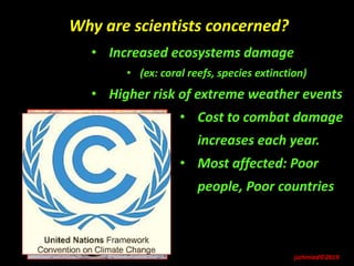 jschmied©2019
Why are scientists concerned?
• Increased ecosystems damage
• (ex: coral reefs, species extinction)
• Higher risk of extreme weather events
• Cost to combat damage
increases each year.
• Most affected: Poor
people, Poor countries
 
