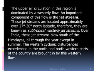 Himalayas, all through the year except in
summer. The western cyclonic disturbances
experienced in the north and north-western parts
of the country are brought in by this westerly
flow.
The upper air circulation in this region is
dominated by a westerly flow. An important
component of this flow is the jet stream.
These jet streams are located approximately
over 27°-30° north latitude, therefore, they are
known as subtropical westerly jet streams. Over
India, these jet streams blow south of the
18abdul shumz kv kanjikode
 
