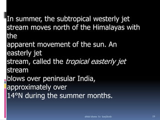 In summer, the subtropical westerly jet
stream moves north of the Himalayas with
the
apparent movement of the sun. An
easterly jet
stream, called the tropical easterly jet
stream
blows over peninsular India,
approximately over
14°N during the summer months.
19abdul shumz kv kanjikode
 