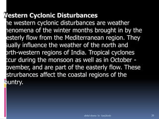 Western Cyclonic Disturbances
The western cyclonic disturbances are weather
phenomena of the winter months brought in by the
westerly flow from the Mediterranean region. They
usually influence the weather of the north and
north-western regions of India. Tropical cyclones
occur during the monsoon as well as in October -
November, and are part of the easterly flow. These
distrurbances affect the coastal regions of the
country.
20abdul shumz kv kanjikode
 