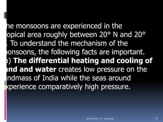 The monsoons are experienced in the
tropical area roughly between 20° N and 20°
S. To understand the mechanism of the
monsoons, the following facts are important.
(a) The differential heating and cooling of
land and water creates low pressure on the
landmass of India while the seas around
experience comparatively high pressure.
25abdul shumz kv kanjikode
 