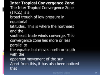 Inter Tropical Convergence Zone
The Inter Tropical Convergence Zone
(ITCZ,) is a
broad trough of low pressure in
equatorial
latitudes. This is where the northeast
and the
southeast trade winds converge. This
convergence zone lies more or less
parallel to
the equator but moves north or south
with the
apparent movement of the sun.
Apart from this, it has also been noticed
that
28abdul shumz kv kanjikode
 