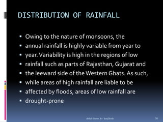 DISTRIBUTION OF RAINFALL
 Owing to the nature of monsoons, the
 annual rainfall is highly variable from year to
 year.Variability is high in the regions of low
 rainfall such as parts of Rajasthan, Gujarat and
 the leeward side of theWestern Ghats. As such,
 while areas of high rainfall are liable to be
 affected by floods, areas of low rainfall are
 drought-prone
36abdul shumz kv kanjikode
 