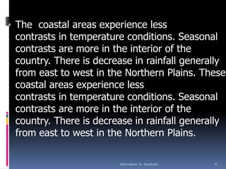 The coastal areas experience less
contrasts in temperature conditions. Seasonal
contrasts are more in the interior of the
country. There is decrease in rainfall generally
from east to west in the Northern Plains. These
coastal areas experience less
contrasts in temperature conditions. Seasonal
contrasts are more in the interior of the
country. There is decrease in rainfall generally
from east to west in the Northern Plains.
*
6abdul shumz kv kanjikode
 