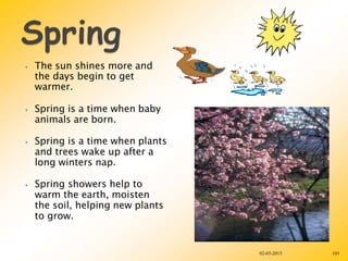 ⦁ The sun shines more and
the days begin to get
warmer.
⦁ Spring is a time when baby
animals are born.
⦁ Spring is a time when plants
and trees wake up after a
long winters nap.
⦁ Spring showers help to
warm the earth, moisten
the soil, helping new plants
to grow.
02-03-2015 101
 