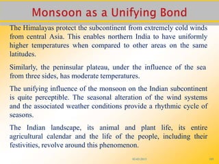 02-03-2015 103
The Himalayas protect the subcontinent from extremely cold winds
from central Asia. This enables northern India to have uniformly
higher temperatures when compared to other areas on the same
latitudes.
Similarly, the peninsular plateau, under the influence of the sea
from three sides, has moderate temperatures.
The unifying influence of the monsoon on the Indian subcontinent
is quite perceptible. The seasonal alteration of the wind systems
and the associated weather conditions provide a rhythmic cycle of
seasons.
The Indian landscape, its animal and plant life, its entire
agricultural calendar and the life of the people, including their
festivities, revolve around this phenomenon.
 