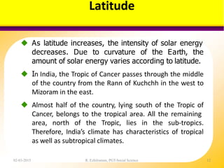 Latitude
02-03-2015 R. Ezhilraman, PGT-Social Science 12
 As latitude increases, the intensity of solar energy
decreases. Due to curvature of the Earth, the
amount of solar energy varies according to latitude.
 In India, the Tropic of Cancer passes through the middle
of the country from the Rann of Kuchchh in the west to
Mizoram in the east.
 Almost half of the country, lying south of the Tropic of
Cancer, belongs to the tropical area. All the remaining
area, north of the Tropic, lies in the sub-tropics.
Therefore, India’s climate has characteristics of tropical
as well as subtropical climates.
 