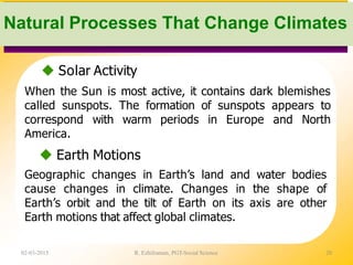  Solar Activity
When the Sun is most active, it contains dark blemishes
called sunspots. The formation of sunspots appears to
correspond with warm periods in Europe and North
America.
 Earth Motions
Geographic changes in Earth’s land and water bodies
cause changes in climate. Changes in the shape of
Earth’s orbit and the tilt of Earth on its axis are other
Earth motions that affect global climates.
02-03-2015 R. Ezhilraman, PGT-Social Science 20
Natural Processes That Change Climates
 
