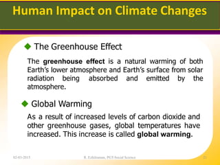 Human Impact on Climate Changes
02-03-2015 R. Ezhilraman, PGT-Social Science 21
 The Greenhouse Effect
The greenhouse effect is a natural warming of both
Earth’s lower atmosphere and Earth’s surface from solar
radiation being absorbed and emitted by the
atmosphere.
 Global Warming
As a result of increased levels of carbon dioxide and
other greenhouse gases, global temperatures have
increased. This increase is called global warming.
 