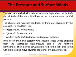 The Pressure and Surface Winds
02-03-2015 R. Ezhilraman, PGT-Social Science 22
The pressure and wind system of any area depend on the latitude
and altitude of the place. It influences the temperature and rainfall
pattern.
The climate and weather conditions in India are governed by the
atmospheric conditions like:
• Pressure and surface winds;
• Upper air circulation; and
• Western cyclonic disturbances and tropical cyclones.
India lies in the north easterly winds region. These winds originate
from the subtropical high-pressure belt of the northern
hemisphere. They blow south, get deflected to the right due to the
Coriolis force and move towards equatorial low-pressure area.
 