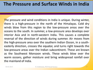 The Pressure and Surface Winds in India
02-03-2015 R. Ezhilraman, PGT-Social Science 27
The pressure and wind conditions in India is unique. During winter,
there is a high-pressure in the north of the Himalayas. Cold dry
winds blow from this region to the low-pressure areas over the
oceans to the south. In summer, a low-pressure area develops over
interior Asia and in north-western India. This causes a complete
reversal of the direction of winds during summer. Air moves from
the high-pressure area over the southern Indian Ocean, in a south-
easterly direction, crosses the equator, and turns right towards the
low-pressure areas over the Indian subcontinent. These are known
as the Southwest Monsoon winds. These winds blow over the
warm oceans, gather moisture and bring widespread rainfall over
the mainland of India.
 
