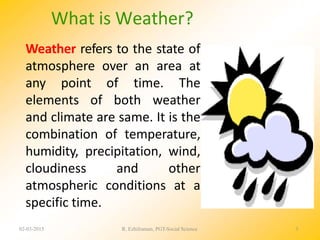 Weather refers to the state of
atmosphere over an area at
any point of time. The
elements of both weather
and climate are same. It is the
combination of temperature,
humidity, precipitation, wind,
cloudiness and other
atmospheric conditions at a
specific time.
What is Weather?
02-03-2015 R. Ezhilraman, PGT-Social Science 3
 