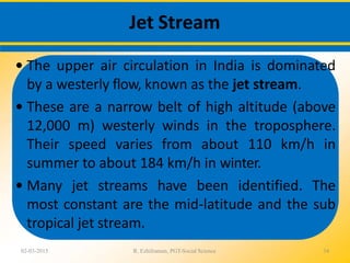 Jet Stream
02-03-2015 R. Ezhilraman, PGT-Social Science 34
• The upper air circulation in India is dominated
by a westerly flow, known as the jet stream.
• These are a narrow belt of high altitude (above
12,000 m) westerly winds in the troposphere.
Their speed varies from about 110 km/h in
summer to about 184 km/h in winter.
• Many jet streams have been identified. The
most constant are the mid-latitude and the sub
tropical jet stream.
 
