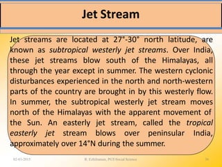 Jet Stream
02-03-2015 R. Ezhilraman, PGT-Social Science 36
Jet streams are located at 27°-30° north latitude, are
known as subtropical westerly jet streams. Over India,
these jet streams blow south of the Himalayas, all
through the year except in summer. The western cyclonic
disturbances experienced in the north and north-western
parts of the country are brought in by this westerly flow.
In summer, the subtropical westerly jet stream moves
north of the Himalayas with the apparent movement of
the Sun. An
easterly jet
easterly jet stream, called the
stream blows over peninsular
tropical
India,
approximately over 14°N during the summer.
 
