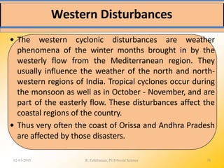 Western Disturbances
02-03-2015 R. Ezhilraman, PGT-Social Science 38
• The western cyclonic disturbances are weather
phenomena of the winter months brought in by the
westerly flow from the Mediterranean region. They
usually influence the weather of the north and north-
western regions of India. Tropical cyclones occur during
the monsoon as well as in October - November, and are
part of the easterly flow. These disturbances affect the
coastal regions of the country.
• Thus very often the coast of Orissa and Andhra Pradesh
are affected by those disasters.
 