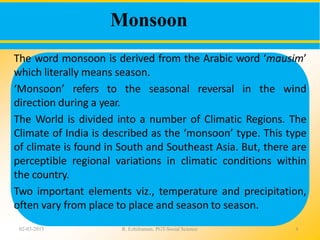 Monsoon
02-03-2015 R. Ezhilraman, PGT-Social Science 4
The word monsoon is derived from the Arabic word ‘mausim’
which literally means season.
‘Monsoon’ refers to the seasonal reversal in the wind
direction during a year.
The World is divided into a number of Climatic Regions. The
Climate of India is described as the ‘monsoon’ type. This type
of climate is found in South and Southeast Asia. But, there are
perceptible regional variations in climatic conditions within
the country.
Two important elements viz., temperature and precipitation,
often vary from place to place and season to season.
 