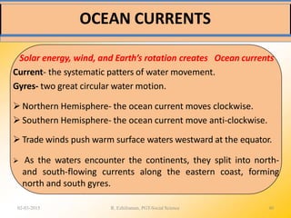 OCEAN CURRENTS
02-03-2015 R. Ezhilraman, PGT-Social Science 40
Solar energy, wind, and Earth’s rotation creates Ocean currents
Current- the systematic patters of water movement.
Gyres- two great circular water motion.
 Northern Hemisphere- the ocean current moves clockwise.
 Southern Hemisphere- the ocean current move anti-clockwise.
 Trade winds push warm surface waters westward at the equator.
 As the waters encounter the continents, they split into north-
and south-flowing currents along the eastern coast, forming
north and south gyres.
 