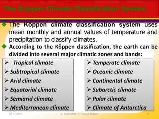  The Köppen climate classification system uses
mean monthly and annual values of temperature and
precipitation to classify climates.
 According to the Köppen classification, the earth can be
divided into several major climatic zones and bands:
The Köppen Climate Classification System
 Tropical climate
 Subtropical climate
 Arid climate
 Equatorial climate
 Semiarid climate
 Mediterranean climate
 Temperate climate
 Oceanic climate
 Continental climate
 Subarctic climate
 Polar climate
 Climate of Antarctica
02-03-2015 R. Ezhilraman, PGT-Social Science 45
 