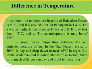 Difference in Temperature
02-03-2015 R. Ezhilraman, PGT-Social Science 5
In summer, the temperature in parts of Rajasthan Desert
is 50°C, and it is around 20°C in Pahalgam in J & K. On
a winter night, temperature at Drass in J & K may less
than -45°C, and at Tiruvananthapuram it may be of
22°C.
In some places temperature between day and
night temperature differs. In the Thar Desert, it rise to
50°C, in day and drop down to near 15°C in night. But
in the Andaman and Nicobar islands or in Kerala, there
is no much difference in day and night temperatures.
 
