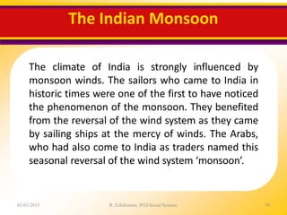 The Indian Monsoon
02-03-2015 R. Ezhilraman, PGT-Social Science 59
The climate of India is strongly influenced by
monsoon winds. The sailors who came to India in
historic times were one of the first to have noticed
the phenomenon of the monsoon. They benefited
from the reversal of the wind system as they came
by sailing ships at the mercy of winds. The Arabs,
who had also come to India as traders named this
seasonal reversal of the wind system ‘monsoon’.
 