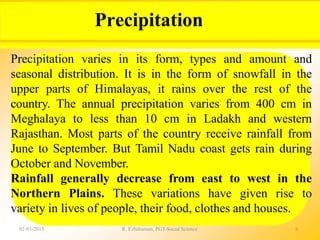 Precipitation
02-03-2015 R. Ezhilraman, PGT-Social Science 6
Precipitation varies in its form, types and amount and
seasonal distribution. It is in the form of snowfall in the
upper parts of Himalayas, it rains over the rest of the
country. The annual precipitation varies from 400 cm in
Meghalaya to less than 10 cm in Ladakh and western
Rajasthan. Most parts of the country receive rainfall from
June to September. But Tamil Nadu coast gets rain during
October and November.
Rainfall generally decrease from east to west in the
Northern Plains. These variations have given rise to
variety in lives of people, their food, clothes and houses.
 