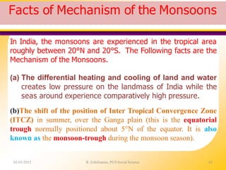 Facts of Mechanism of the Monsoons
02-03-2015 R. Ezhilraman, PGT-Social Science 62
In India, the monsoons are experienced in the tropical area
roughly between 20°N and 20°S. The Following facts are the
Mechanism of the Monsoons.
(a) The differential heating and cooling of land and water
creates low pressure on the landmass of India while the
seas around experience comparatively high pressure.
(b)The shift of the position of Inter Tropical Convergence Zone
(ITCZ) in summer, over the Ganga plain (this is the equatorial
trough normally positioned about 5°N of the equator. It is also
known as the monsoon-trough during the monsoon season).
 