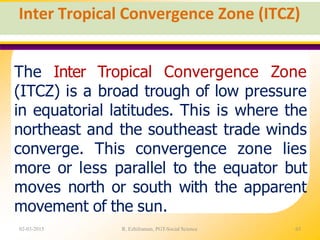 Inter Tropical Convergence Zone (ITCZ)
02-03-2015 R. Ezhilraman, PGT-Social Science 63
The Inter Tropical Convergence Zone
(ITCZ) is a broad trough of low pressure
in equatorial latitudes. This is where the
northeast and the southeast trade winds
converge. This convergence zone lies
more or less parallel to the equator but
moves north or south with the apparent
movement of the sun.
 