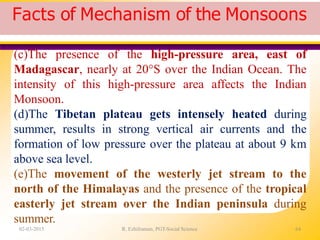 Facts of Mechanism of the Monsoons
02-03-2015 R. Ezhilraman, PGT-Social Science 64
(c)The presence of the high-pressure area, east of
Madagascar, nearly at 20°S over the Indian Ocean. The
intensity of this high-pressure area affects the Indian
Monsoon.
(d)The Tibetan plateau gets intensely heated during
summer, results in strong vertical air currents and the
formation of low pressure over the plateau at about 9 km
above sea level.
(e)The movement of the westerly jet stream to the
north of the Himalayas and the presence of the tropical
easterly jet stream over the Indian peninsula during
summer.
 