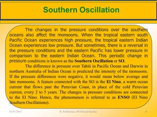 Southern Oscillation
02-03-2015 R. Ezhilraman, PGT-Social Science 65
The changes in the pressure conditions over the southern
oceans also affect the monsoons. When the tropical eastern south
Pacific Ocean experiences high pressure, the tropical eastern Indian
Ocean experiences low pressure. But sometimes, there is a reversal in
the pressure conditions and the eastern Pacific has lower pressure in
comparison to the eastern Indian Ocean. This periodic change in
pressure conditions is known as the Southern Oscillation or SO.
The difference in pressure over Tahiti in Pacific Ocean and Darwin in
northern Australia of Indian Ocean is predicted the intensity of the monsoons.
If the pressure differences were negative, it would mean below average and
late monsoons. A feature connected with the SO is the El Nino, a warm ocean
current that flows past the Peruvian Coast, in place of the cold Peruvian
current, every 2 to 5 years. The changes in pressure conditions are connected
to the El Nino. Hence, the phenomenon is referred to as ENSO (El Nino
Southern Oscillations).
 
