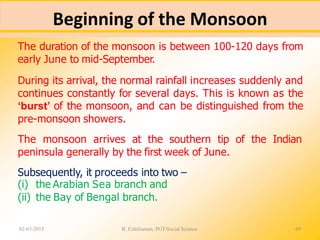 Beginning of the Monsoon
02-03-2015 R. Ezhilraman, PGT-Social Science 69
The duration of the monsoon is between 100-120 days from
early June to mid-September.
During its arrival, the normal rainfall increases suddenly and
continues constantly for several days. This is known as the
‘burst’ of the monsoon, and can be distinguished from the
pre-monsoon showers.
The monsoon arrives at the southern tip of the Indian
peninsula generally by the first week of June.
Subsequently, it proceeds into two –
(i) the Arabian Sea branch and
(ii) the Bay of Bengal branch.
 