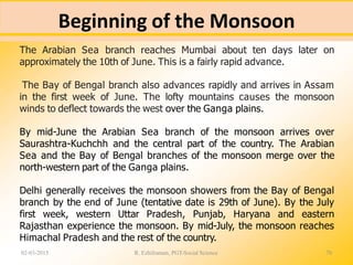 Beginning of the Monsoon
02-03-2015 R. Ezhilraman, PGT-Social Science 70
The Arabian Sea branch reaches Mumbai about ten days later on
approximately the 10th of June. This is a fairly rapid advance.
The Bay of Bengal branch also advances rapidly and arrives in Assam
in the first week of June. The lofty mountains causes the monsoon
winds to deflect towards the west over the Ganga plains.
By mid-June the Arabian Sea branch of the monsoon arrives over
Saurashtra-Kuchchh and the central part of the country. The Arabian
Sea and the Bay of Bengal branches of the monsoon merge over the
north-western part of the Ganga plains.
Delhi generally receives the monsoon showers from the Bay of Bengal
branch by the end of June (tentative date is 29th of June). By the July
first week, western Uttar Pradesh, Punjab, Haryana and eastern
Rajasthan experience the monsoon. By mid-July, the monsoon reaches
Himachal Pradesh and the rest of the country.
 