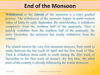 End of the Monsoon
02-03-2015 R. Ezhilraman, PGT-Social Science 72
Withdrawal or the retreat of the monsoon is a more gradual
process. The withdrawal of the monsoon begins in north-western
states of India by early September. By mid-October, it withdraws
completely from the northern half of the peninsula. Then it
quickly withdraw from the southern half of the peninsula. By
early December, the monsoon has totally withdrawn from the
country.
The islands receive the very first monsoon showers, from south to
north, between the last week of April and the first week of May.
Then it withdraw from north to south during the first week of
December to the first week of January. By this time, the other
parts of the country is already influencing the winter monsoon.
 