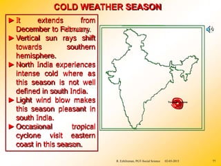 COLD WEATHER SEASON
►It extends from
December to February.
rays shift
southern
►Vertical sun
towards
hemisphere.
►North India experiences
intense cold where as
this season is not well
defined in south India.
►Light wind blow makes
this season pleasant in
south India.
►Occasional tropical
cyclone visit eastern
coast in this season.
Tropical Cyclone
02-03-2015
R. Ezhilraman, PGT-Social Science 77
 