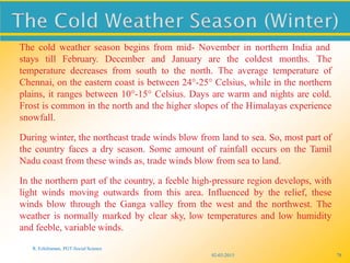 02-03-2015
R. Ezhilraman, PGT-Social Science
78
The cold weather season begins from mid- November in northern India and
stays till February. December and January are the coldest months. The
temperature decreases from south to the north. The average temperature of
Chennai, on the eastern coast is between 24°-25° Celsius, while in the northern
plains, it ranges between 10°-15° Celsius. Days are warm and nights are cold.
Frost is common in the north and the higher slopes of the Himalayas experience
snowfall.
During winter, the northeast trade winds blow from land to sea. So, most part of
the country faces a dry season. Some amount of rainfall occurs on the Tamil
Nadu coast from these winds as, trade winds blow from sea to land.
In the northern part of the country, a feeble high-pressure region develops, with
light winds moving outwards from this area. Influenced by the relief, these
winds blow through the Ganga valley from the west and the northwest. The
weather is normally marked by clear sky, low temperatures and low humidity
and feeble, variable winds.
 