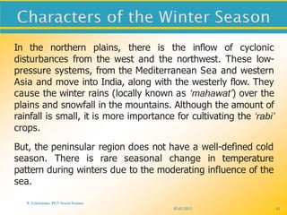 02-03-2015
R. Ezhilraman, PGT-Social Science
81
In the northern plains, there is the inflow of cyclonic
disturbances from the west and the northwest. These low-
pressure systems, from the Mediterranean Sea and western
Asia and move into India, along with the westerly flow. They
cause the winter rains (locally known as ‘mahawat’) over the
plains and snowfall in the mountains. Although the amount of
rainfall is small, it is more importance for cultivating the ‘rabi’
crops.
But, the peninsular region does not have a well-defined cold
season. There is rare seasonal change in temperature
pattern during winters due to the moderating influence of the
sea.
 
